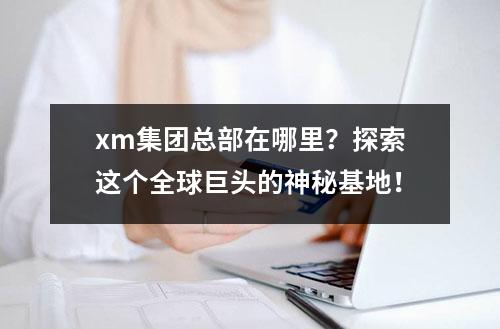 xm集团总部在哪里？探索这个全球巨头的神秘基地！