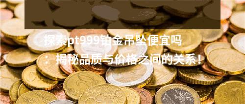 探索pt999铂金吊坠便宜吗：揭秘品质与价格之间的关系！